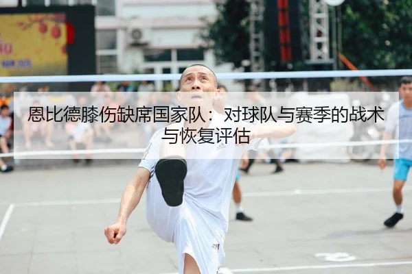 恩比德膝伤缺席国家队：对球队与赛季的战术与恢复评估